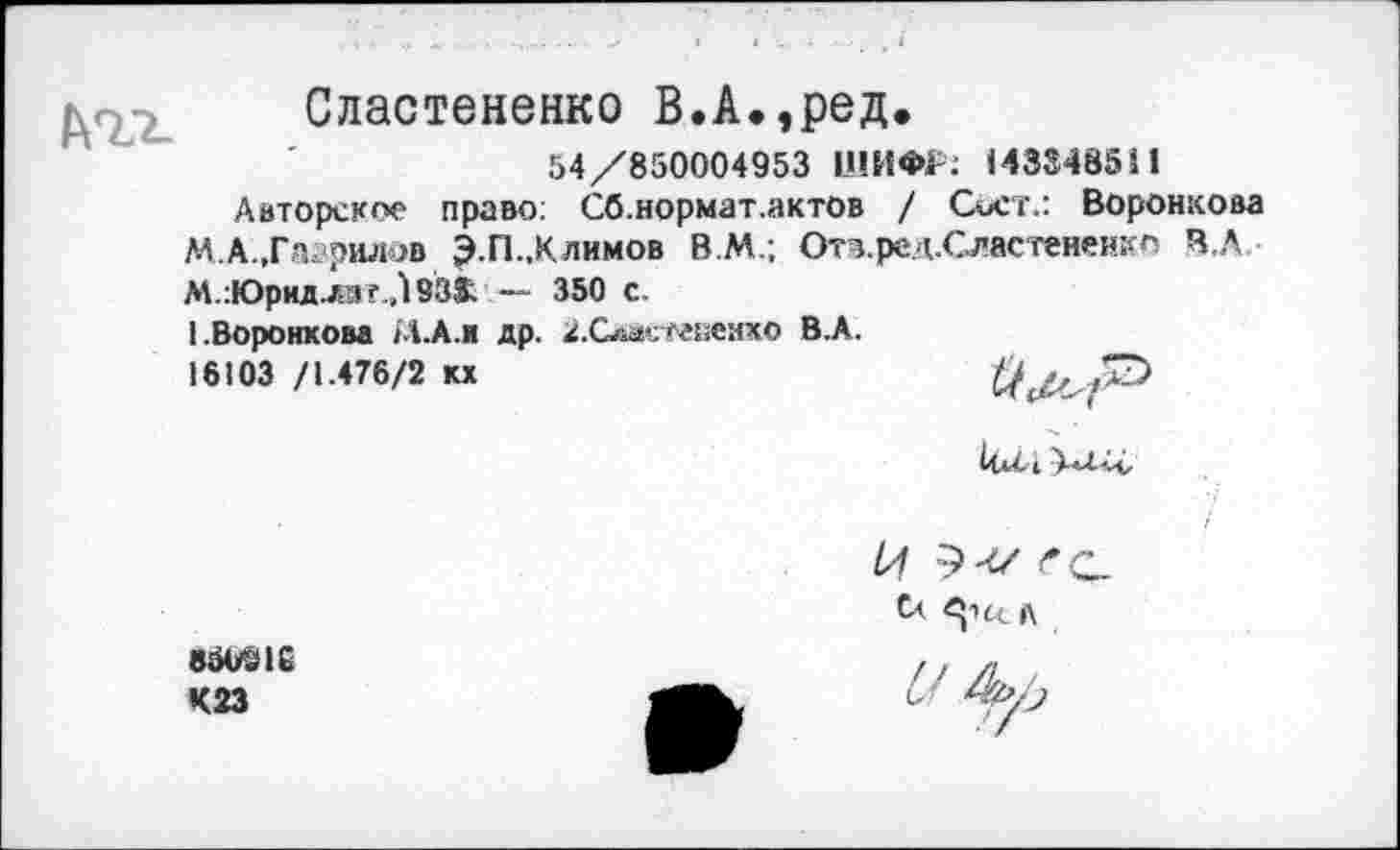 ﻿ьгг.
Сластененко В.А.,ред.
54/850004953 ШИФР: 143348511
Авторское право: Сб.нормат.актов / Сост.: Воронкова М.А.,Га?рилов Э.П..Клим°в В.М.; Отв.ред.Оастененко В.А М.:Юридл»г Л 933; — 350 с.
(.Воронкова М-А.н др. 2.Сласгененхо В.А.
16103 /1.476/2 кх
Сл.
К23